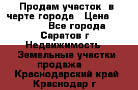 Продам участок​ в черте города › Цена ­ 500 000 - Все города, Саратов г. Недвижимость » Земельные участки продажа   . Краснодарский край,Краснодар г.